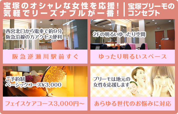 女性のフェイシャルケアをサポート 宝塚のオシャレな女性を応援!気軽でリーズナブルなシェービングサロン宝塚プリーモのコンセプト。西宮北口から電車で約9分 阪急沿線の方アクセス便利 阪急逆瀬川駅前すぐ 2Fの明るいゆったり空間 ご予約制 ベーシックコース3000円 プリーモは地元女性のあらゆる世代のフェイシャルケアのお悩みに対応