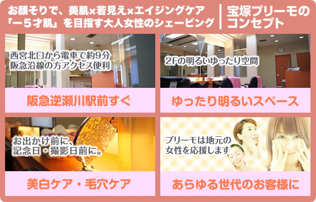 宝塚のオシャレな女性を応援！気軽でリーズナブルなシェービングサロン宝塚プリーモのコンセプト。西宮北口から電車で約9分 阪急沿線の方アクセス便利 阪急逆瀬川駅前すぐ 2Fの明るいゆったり空間 ご予約制 お出かけ前に、記念日・撮影日前に。美白ケア・毛穴ケア プリーモは地元女性のあらゆる世代のフェイシャルケアのお悩みに対応
